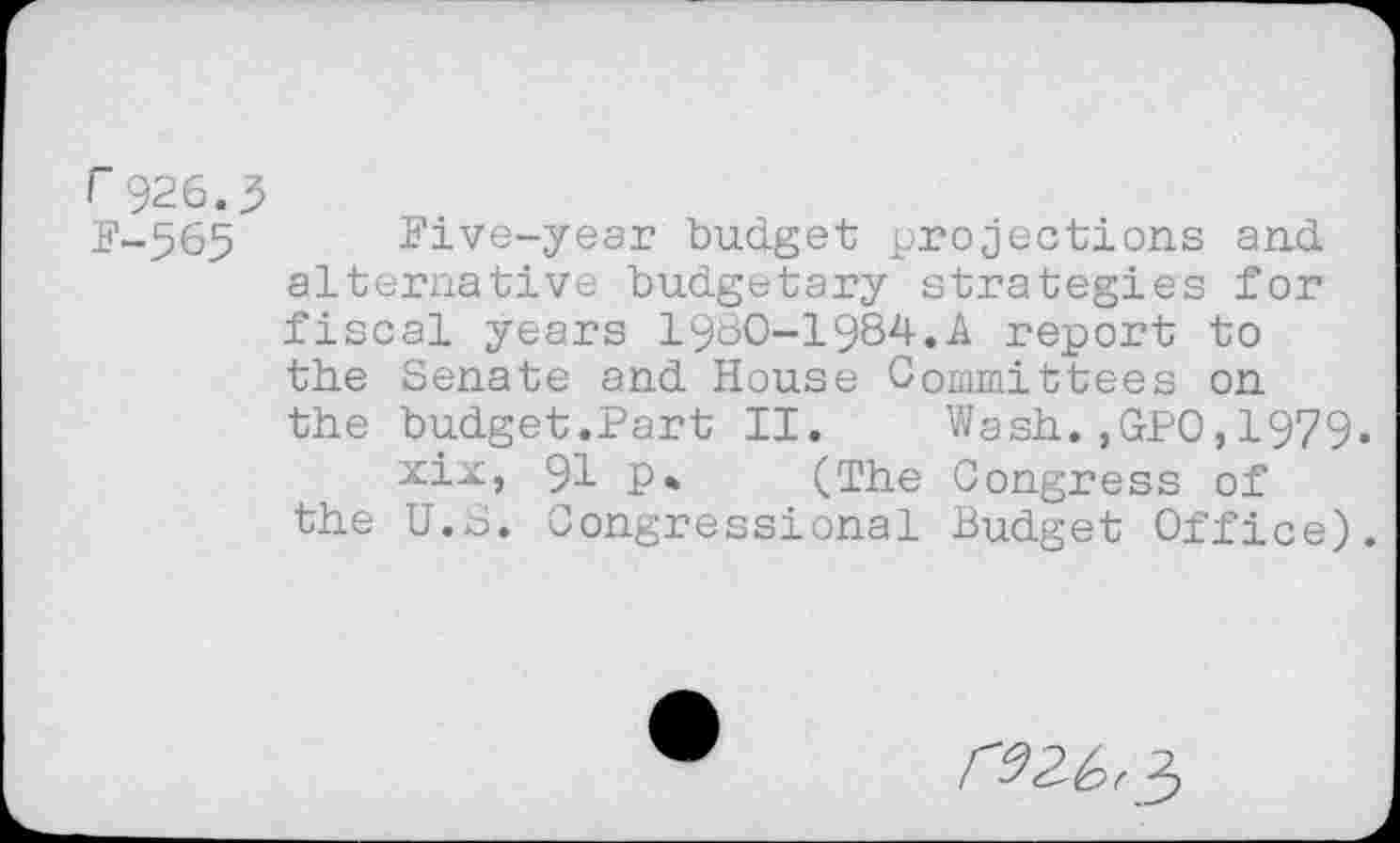 ﻿r 926.3
F-565 Five-year budget projections and alternative budgetary strategies for fiscal years 1960-1984.A report to the Senate and House Committees on the budget.Part II. Wash.,GP0,1979.
xix, 91 P* (The Congress of the U.S. Congressional Budget Office).
re 2.^,5